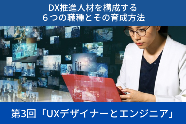 ”DX推進人材を構成する６つの職種とその育成方法│第3回「UXデザイナーとエンジニア」”