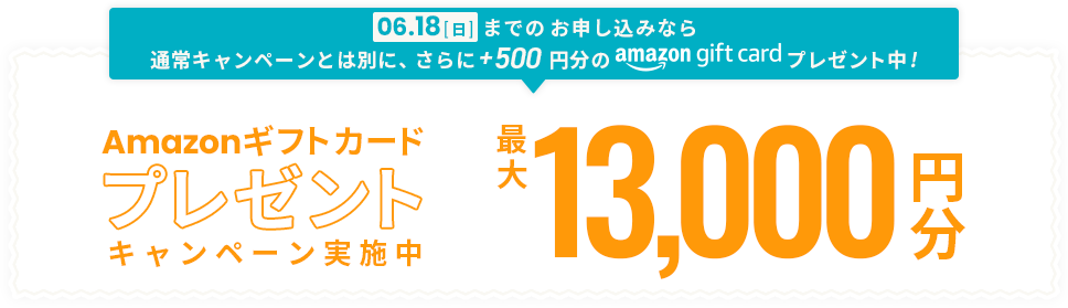 06.18[日]までのお申し込みなら通常キャンペーンとは別に、さらにプラス500円分Amazonギフトカードプレゼント中! Amazonギフトカードプレゼントキャンペーン実施中 最大13,000円分