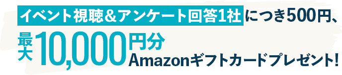 イベント視聴＆アンケート回答1社につき500円、最大10,000円分Amazonギフトカードプレゼント!